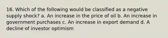 16. Which of the following would be classified as a negative supply shock? a. An increase in the price of oil b. An increase in government purchases c. An increase in export demand d. A decline of investor optimism