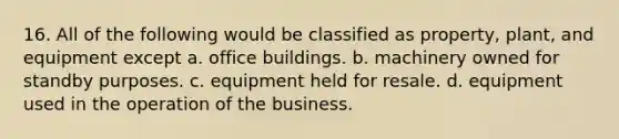 16. All of the following would be classified as property, plant, and equipment except a. office buildings. b. machinery owned for standby purposes. c. equipment held for resale. d. equipment used in the operation of the business.