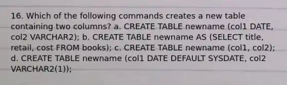 16. Which of the following commands creates a new table containing two columns? a. CREATE TABLE newname (col1 DATE, col2 VARCHAR2); b. CREATE TABLE newname AS (SELECT title, retail, cost FROM books); c. CREATE TABLE newname (col1, col2); d. CREATE TABLE newname (col1 DATE DEFAULT SYSDATE, col2 VARCHAR2(1));