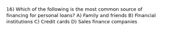 16) Which of the following is the most common source of financing for personal loans? A) Family and friends B) Financial institutions C) Credit cards D) Sales finance companies