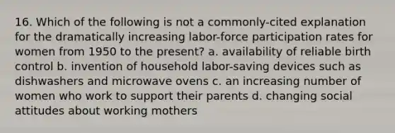 16. Which of the following is not a commonly-cited explanation for the dramatically increasing labor-force participation rates for women from 1950 to the present? a. availability of reliable birth control b. invention of household labor-saving devices such as dishwashers and microwave ovens c. an increasing number of women who work to support their parents d. changing social attitudes about working mothers