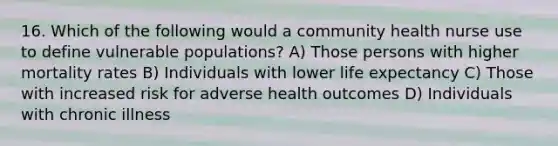 16. Which of the following would a community health nurse use to define vulnerable populations? A) Those persons with higher mortality rates B) Individuals with lower life expectancy C) Those with increased risk for adverse health outcomes D) Individuals with chronic illness