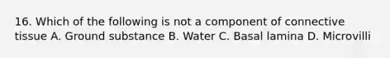 16. Which of the following is not a component of connective tissue A. Ground substance B. Water C. Basal lamina D. Microvilli