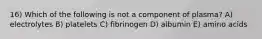 16) Which of the following is not a component of plasma? A) electrolytes B) platelets C) fibrinogen D) albumin E) amino acids