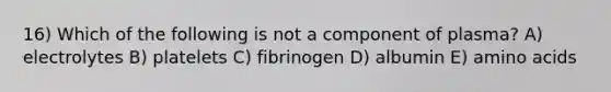 16) Which of the following is not a component of plasma? A) electrolytes B) platelets C) fibrinogen D) albumin E) amino acids