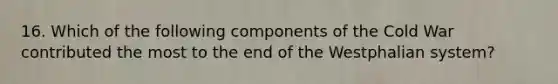 16. Which of the following components of the Cold War contributed the most to the end of the Westphalian system?