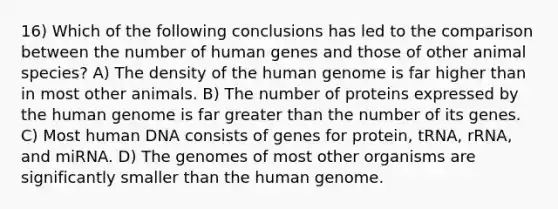 16) Which of the following conclusions has led to the comparison between the number of human genes and those of other animal species? A) The density of the human genome is far higher than in most other animals. B) The number of proteins expressed by the human genome is far greater than the number of its genes. C) Most human DNA consists of genes for protein, tRNA, rRNA, and miRNA. D) The genomes of most other organisms are significantly smaller than the human genome.