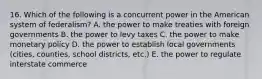 16. Which of the following is a concurrent power in the American system of federalism? A. the power to make treaties with foreign governments B. the power to levy taxes C. the power to make monetary policy D. the power to establish local governments (cities, counties, school districts, etc.) E. the power to regulate interstate commerce