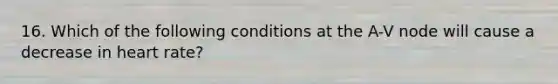 16. Which of the following conditions at the A-V node will cause a decrease in heart rate?