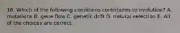 16. Which of the following conditions contributes to evolution? A. mutations B. gene flow C. genetic drift D. natural selection E. All of the choices are correct.