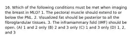 16. Which of the following conditions must be met when imaging the breast in MLO? 1. The pectoral muscle should extend to or below the PNL. 2. Visualized fat should be posterior to all the fibroglandular tissues. 3. The inframammary fold (IMF) should be open. (A) 1 and 2 only (B) 2 and 3 only (C) 1 and 3 only (D) 1, 2, and 3