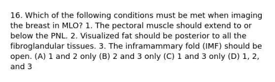 16. Which of the following conditions must be met when imaging the breast in MLO? 1. The pectoral muscle should extend to or below the PNL. 2. Visualized fat should be posterior to all the fibroglandular tissues. 3. The inframammary fold (IMF) should be open. (A) 1 and 2 only (B) 2 and 3 only (C) 1 and 3 only (D) 1, 2, and 3