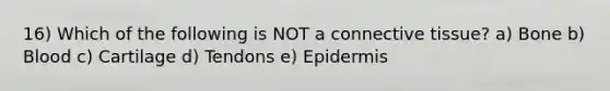 16) Which of the following is NOT a connective tissue? a) Bone b) Blood c) Cartilage d) Tendons e) Epidermis