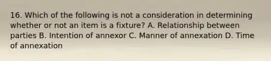 16. Which of the following is not a consideration in determining whether or not an item is a fixture? A. Relationship between parties B. Intention of annexor C. Manner of annexation D. Time of annexation