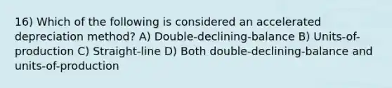 16) Which of the following is considered an accelerated depreciation method? A) Double-declining-balance B) Units-of-production C) Straight-line D) Both double-declining-balance and units-of-production