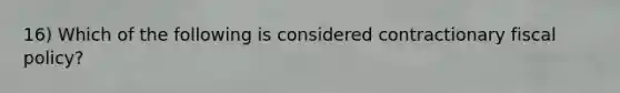 16) Which of the following is considered contractionary fiscal policy?