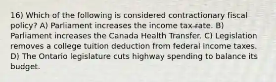 16) Which of the following is considered contractionary fiscal policy? A) Parliament increases the income tax rate. B) Parliament increases the Canada Health Transfer. C) Legislation removes a college tuition deduction from federal income taxes. D) The Ontario legislature cuts highway spending to balance its budget.