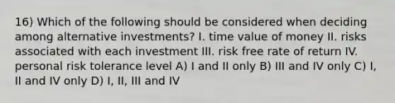 16) Which of the following should be considered when deciding among alternative investments? I. <a href='https://www.questionai.com/knowledge/kFe4HkaV2M-time-value-of-money' class='anchor-knowledge'>time value of money</a> II. risks associated with each investment III. risk free rate of return IV. personal risk tolerance level A) I and II only B) III and IV only C) I, II and IV only D) I, II, III and IV