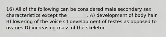 16) All of the following can be considered male secondary sex characteristics except the ________. A) development of body hair B) lowering of the voice C) development of testes as opposed to ovaries D) increasing mass of the skeleton