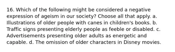 16. Which of the following might be considered a negative expression of ageism in our society? Choose all that apply. a. Illustrations of older people with canes in children's books. b. Traffic signs presenting elderly people as feeble or disabled. c. Advertisements presenting older adults as energetic and capable. d. The omission of older characters in Disney movies.