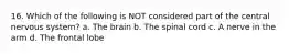 16. Which of the following is NOT considered part of the central nervous system? a. The brain b. The spinal cord c. A nerve in the arm d. The frontal lobe