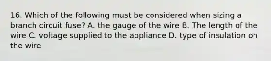 16. Which of the following must be considered when sizing a branch circuit fuse? A. the gauge of the wire B. The length of the wire C. voltage supplied to the appliance D. type of insulation on the wire