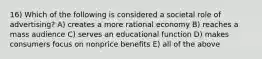 16) Which of the following is considered a societal role of advertising? A) creates a more rational economy B) reaches a mass audience C) serves an educational function D) makes consumers focus on nonprice benefits E) all of the above