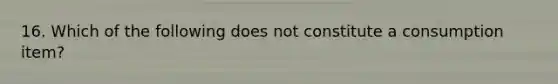 16. Which of the following does not constitute a consumption item?