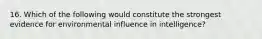 16. Which of the following would constitute the strongest evidence for environmental influence in intelligence?