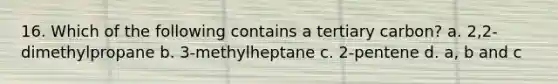 16. Which of the following contains a tertiary carbon? a. 2,2-dimethylpropane b. 3-methylheptane c. 2-pentene d. a, b and c