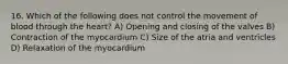 16. Which of the following does not control the movement of blood through the heart? A) Opening and closing of the valves B) Contraction of the myocardium C) Size of the atria and ventricles D) Relaxation of the myocardium