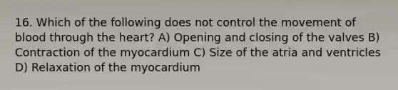 16. Which of the following does not control the movement of blood through the heart? A) Opening and closing of the valves B) Contraction of the myocardium C) Size of the atria and ventricles D) Relaxation of the myocardium