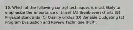 16. Which of the following control techniques is most likely to emphasize the importance of time? (A) Break-even charts (B) Physical standards (C) Quality circles (D) Variable budgeting (E) Program Evaluation and Review Technique (PERT)