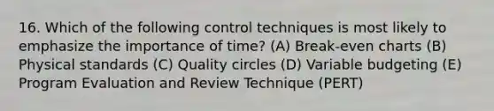 16. Which of the following control techniques is most likely to emphasize the importance of time? (A) Break-even charts (B) Physical standards (C) Quality circles (D) Variable budgeting (E) Program Evaluation and Review Technique (PERT)