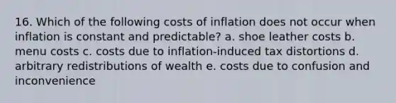 16. Which of the following costs of inflation does not occur when inflation is constant and predictable? a. shoe leather costs b. menu costs c. costs due to inflation-induced tax distortions d. arbitrary redistributions of wealth e. costs due to confusion and inconvenience