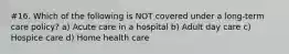 #16. Which of the following is NOT covered under a long-term care policy? a) Acute care in a hospital b) Adult day care c) Hospice care d) Home health care