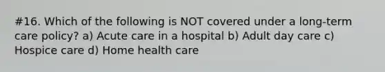 #16. Which of the following is NOT covered under a long-term care policy? a) Acute care in a hospital b) Adult day care c) Hospice care d) Home health care