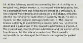 16. All the following would be covered by Part A - Liability on a Personal Auto Policy, except: a. An insured while driving too fast, hit a pedestrian who was crossing the street at a crosswalk. b. The insured while driving and talking on a cell phone, smashes into the rear of another auto when it suddenly stops. No one is injured, but the collision damages both cars. c. The insured brakes suddenly to avoid hitting a squirrel who has run into the street and a passenger in the insured's automobile is injured. d. The insured lost control of their automobile and the corner of the front bumper hit the side of a parked car. The insured's automobile is not damaged but there is damage to the parked car.