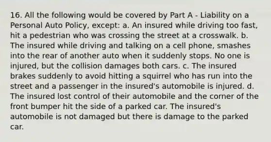 16. All the following would be covered by Part A - Liability on a Personal Auto Policy, except: a. An insured while driving too fast, hit a pedestrian who was crossing the street at a crosswalk. b. The insured while driving and talking on a cell phone, smashes into the rear of another auto when it suddenly stops. No one is injured, but the collision damages both cars. c. The insured brakes suddenly to avoid hitting a squirrel who has run into the street and a passenger in the insured's automobile is injured. d. The insured lost control of their automobile and the corner of the front bumper hit the side of a parked car. The insured's automobile is not damaged but there is damage to the parked car.