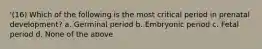 '(16) Which of the following is the most critical period in prenatal development? a. Germinal period b. Embryonic period c. Fetal period d. None of the above