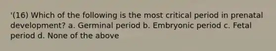 '(16) Which of the following is the most critical period in prenatal development? a. Germinal period b. Embryonic period c. Fetal period d. None of the above