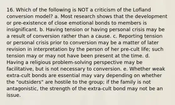 16. Which of the following is NOT a criticism of the Lofland conversion model? a. Most research shows that the development or pre-existence of close emotional bonds to members is insignificant. b. Having tension or having personal crisis may be a result of conversion rather than a cause. c. Reporting tension or personal crisis prior to conversion may be a matter of later revision in interpretation by the person of her pre-cult life; such tension may or may not have been present at the time. d. Having a religious problem-solving perspective may be facilitative, but is not necessary to conversion. e. Whether weak extra-cult bonds are essential may vary depending on whether the "outsiders" are hostile to the group; if the family is not antagonistic, the strength of the extra-cult bond may not be an issue.