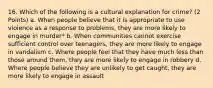 16. Which of the following is a cultural explanation for crime? (2 Points) a. When people believe that it is appropriate to use violence as a response to problems, they are more likely to engage in murder* b. When communities cannot exercise sufficient control over teenagers, they are more likely to engage in vandalism c. Where people feel that they have much less than those around them, they are more likely to engage in robbery d. Where people believe they are unlikely to get caught, they are more likely to engage in assault