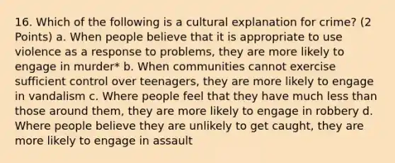 16. Which of the following is a cultural explanation for crime? (2 Points) a. When people believe that it is appropriate to use violence as a response to problems, they are more likely to engage in murder* b. When communities cannot exercise sufficient control over teenagers, they are more likely to engage in vandalism c. Where people feel that they have much less than those around them, they are more likely to engage in robbery d. Where people believe they are unlikely to get caught, they are more likely to engage in assault