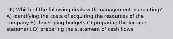 16) Which of the following deals with management accounting? A) identifying the costs of acquiring the resources of the company B) developing budgets C) preparing the income statement D) preparing the statement of cash flows