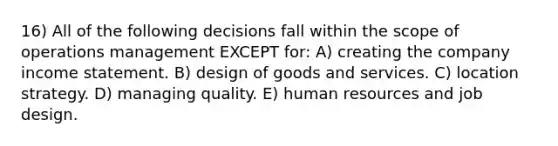 16) All of the following decisions fall within the scope of operations management EXCEPT for: A) creating the company income statement. B) design of goods and services. C) location strategy. D) managing quality. E) human resources and job design.