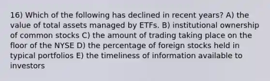 16) Which of the following has declined in recent years? A) the value of total assets managed by ETFs. B) institutional ownership of common stocks C) the amount of trading taking place on the floor of the NYSE D) the percentage of foreign stocks held in typical portfolios E) the timeliness of information available to investors