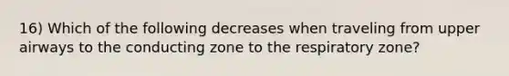 16) Which of the following decreases when traveling from upper airways to the conducting zone to the respiratory zone?