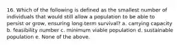 16. Which of the following is defined as the smallest number of individuals that would still allow a population to be able to persist or grow, ensuring long-term survival? a. carrying capacity b. feasibility number c. minimum viable population d. sustainable population e. None of the above.