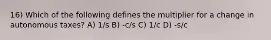 16) Which of the following defines the multiplier for a change in autonomous taxes? A) 1/s B) -c/s C) 1/c D) -s/c